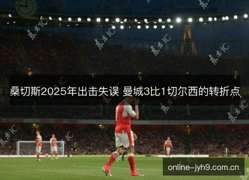 桑切斯2025年出击失误 曼城3比1切尔西的转折点 桑切斯2025年出击失误 曼城3比1切尔西的转折点
